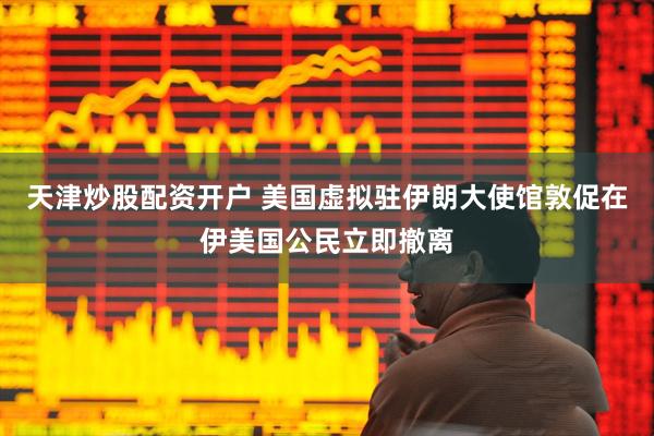天津炒股配资开户 美国虚拟驻伊朗大使馆敦促在伊美国公民立即撤离