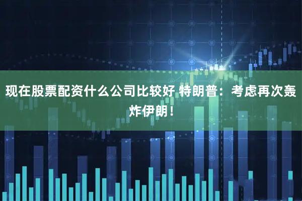 现在股票配资什么公司比较好 特朗普：考虑再次轰炸伊朗！