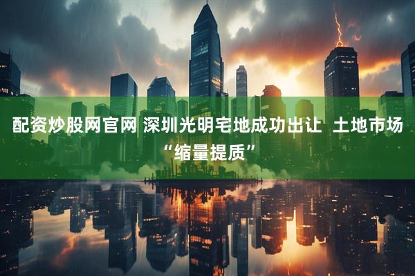 配资炒股网官网 深圳光明宅地成功出让  土地市场“缩量提质”