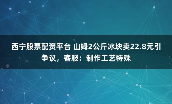 西宁股票配资平台 山姆2公斤冰块卖22.8元引争议，客服：制作工艺特殊
