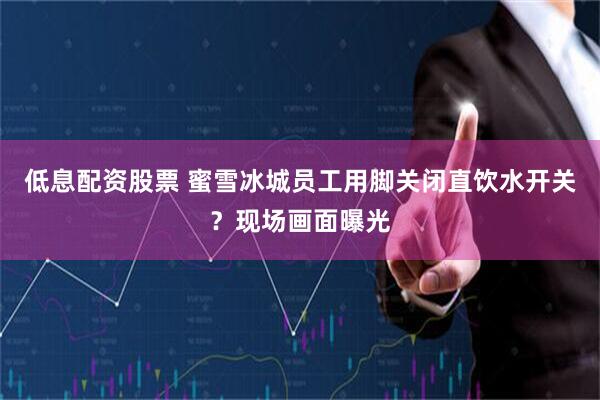 低息配资股票 蜜雪冰城员工用脚关闭直饮水开关？现场画面曝光